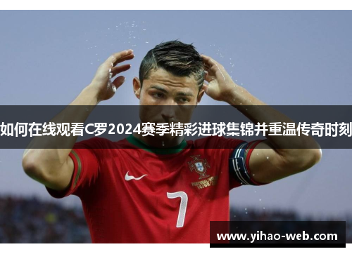 如何在线观看C罗2024赛季精彩进球集锦并重温传奇时刻