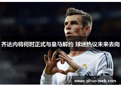 齐达内将何时正式与皇马解约 球迷热议未来去向